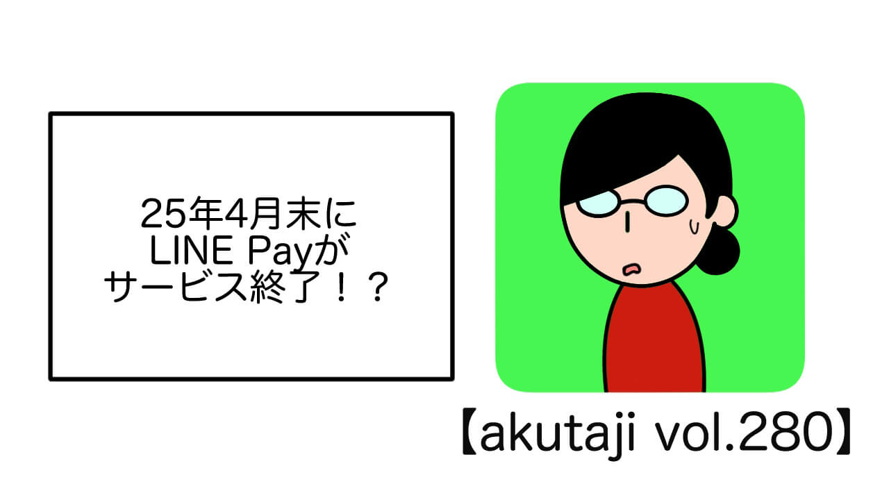 25年4月末にLINE Payがサービス終了！？【akutaji Vol.280】